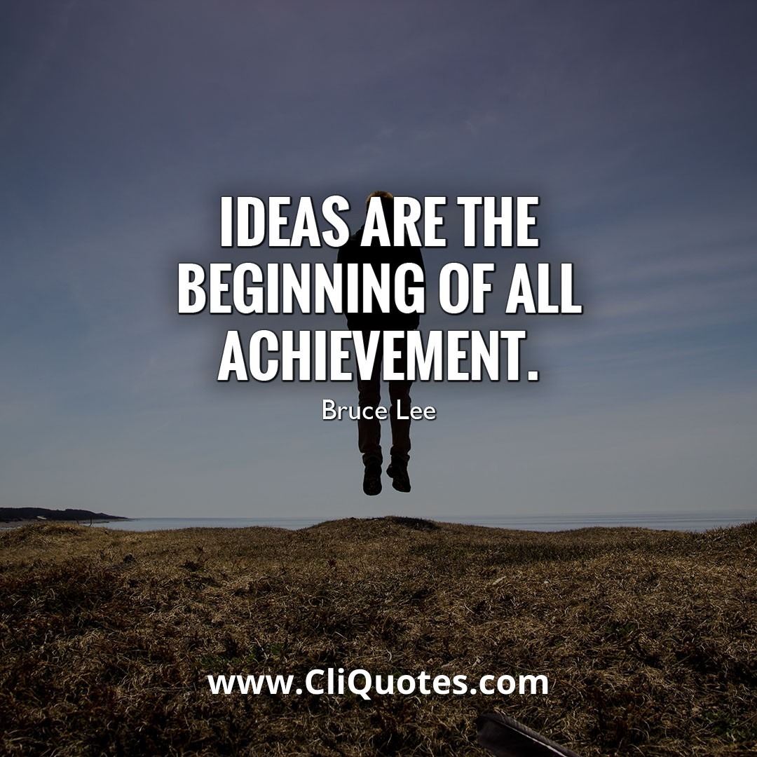 IDEAS ARE THE BEGINNING OF ALL ACHIEVEMENT. – BRUCE LEE