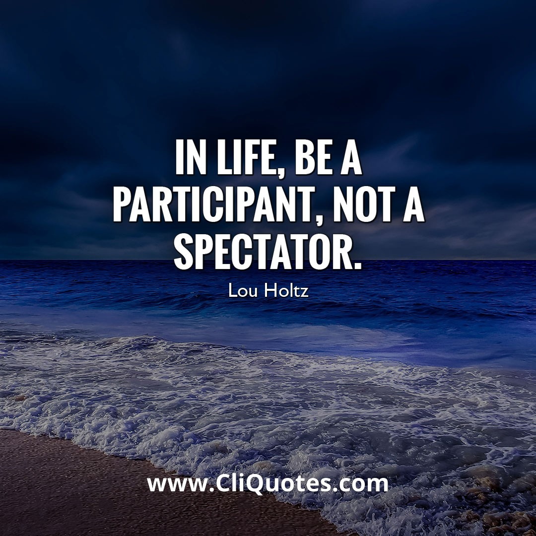 IN LIFE, BE A PARTICIPANT, NOT A SPECTATOR. - LOU HOLTZ