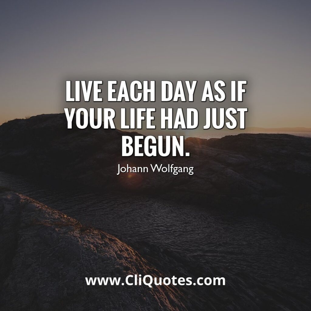 Live each day as if your life had just begun.– Johann Wolfgang