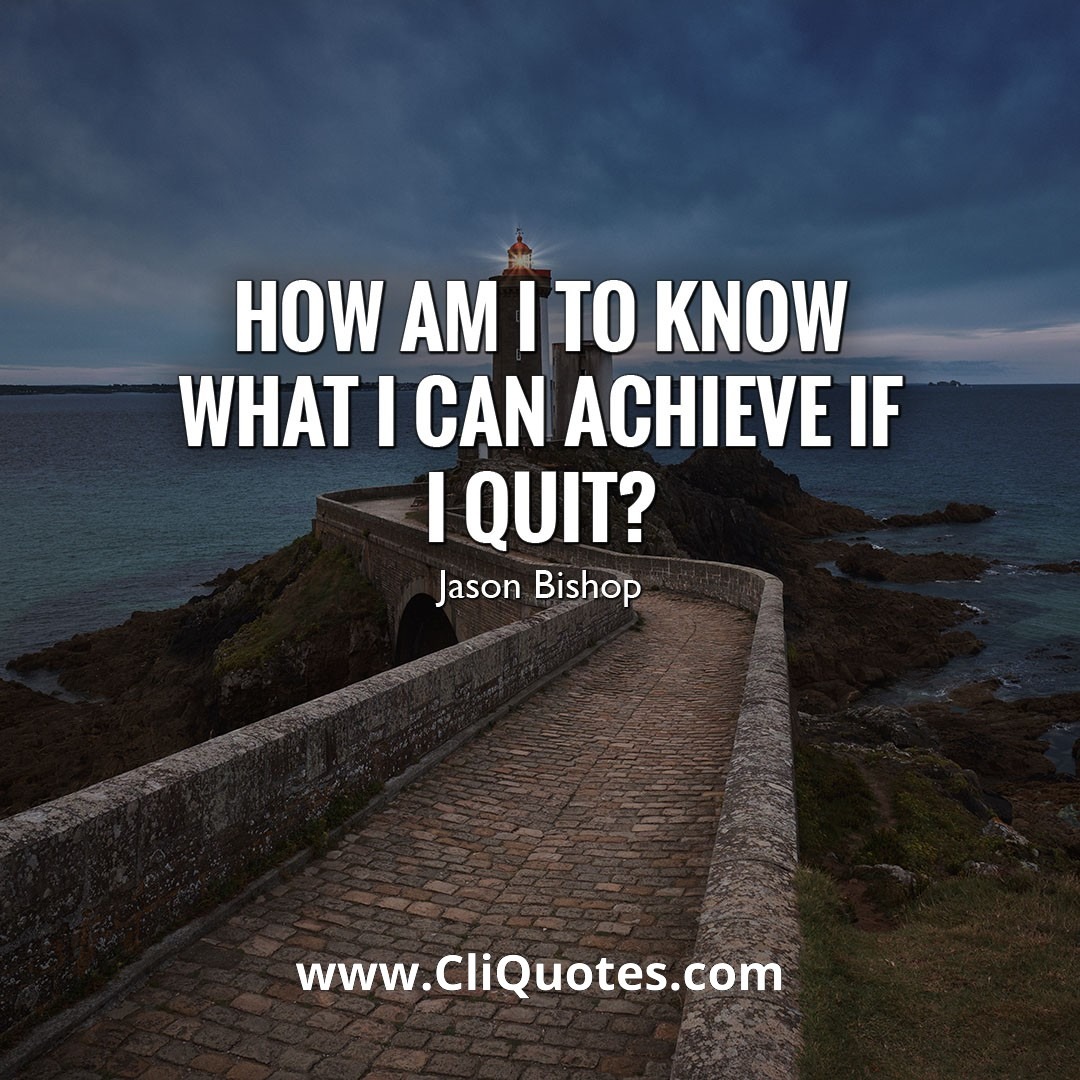 How am I to know what I can achieve if I quit? — Jason Bishop