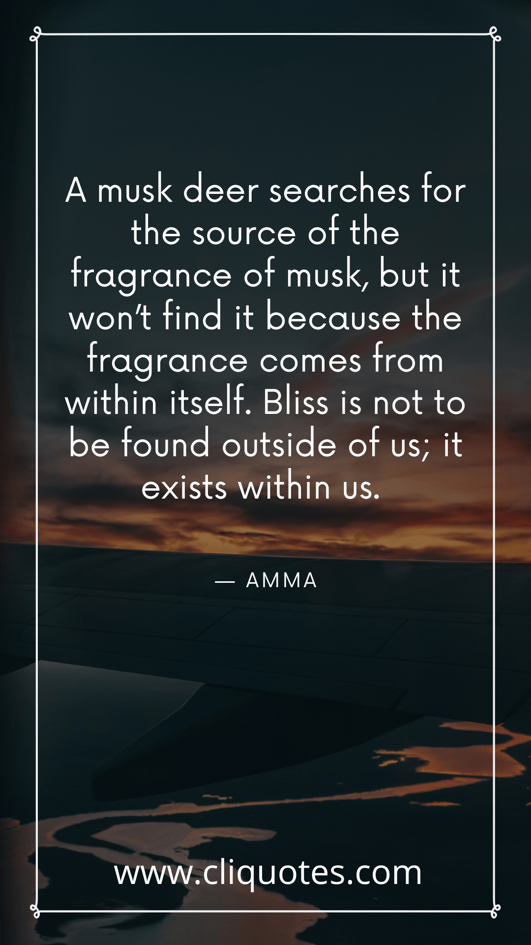 A musk deer searches for the source of the fragrance of musk, but it won’t find it because the fragrance comes from within itself. Bliss is not to be found outside of us; it exists within us. — AMMA
