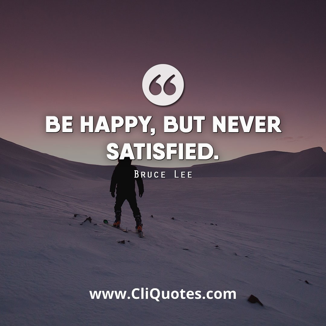 Be happy, but never satisfied. - Bruce Lee