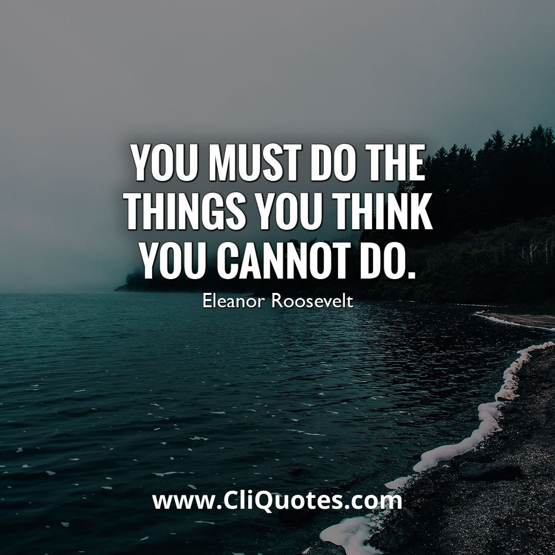 You must do the things you think you cannot do. - Eleanor Roosevelt