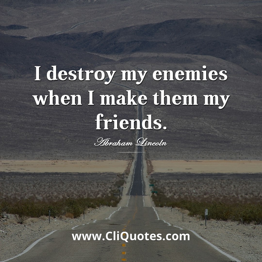 I destroy my enemies when I make them my friends. -Abraham Lincoln