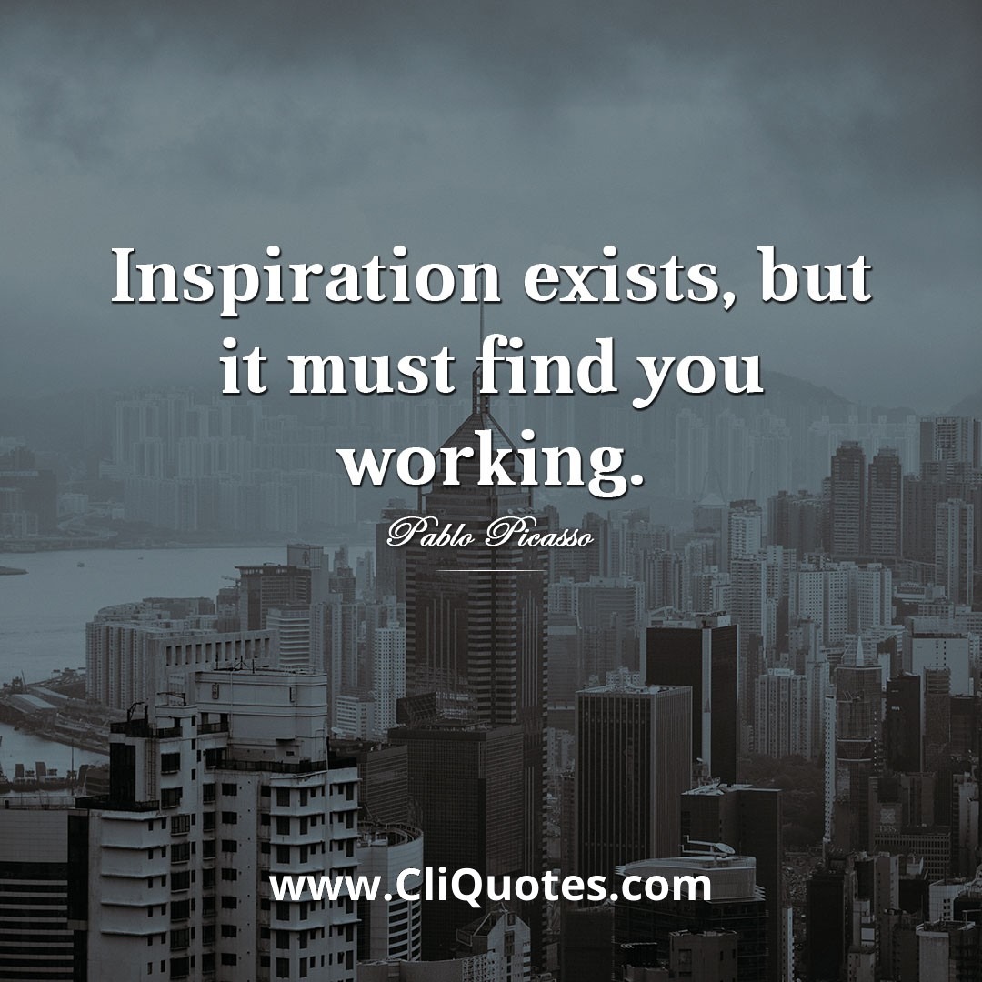 Inspiration exists, but it must find you working. — Pablo Picasso.
