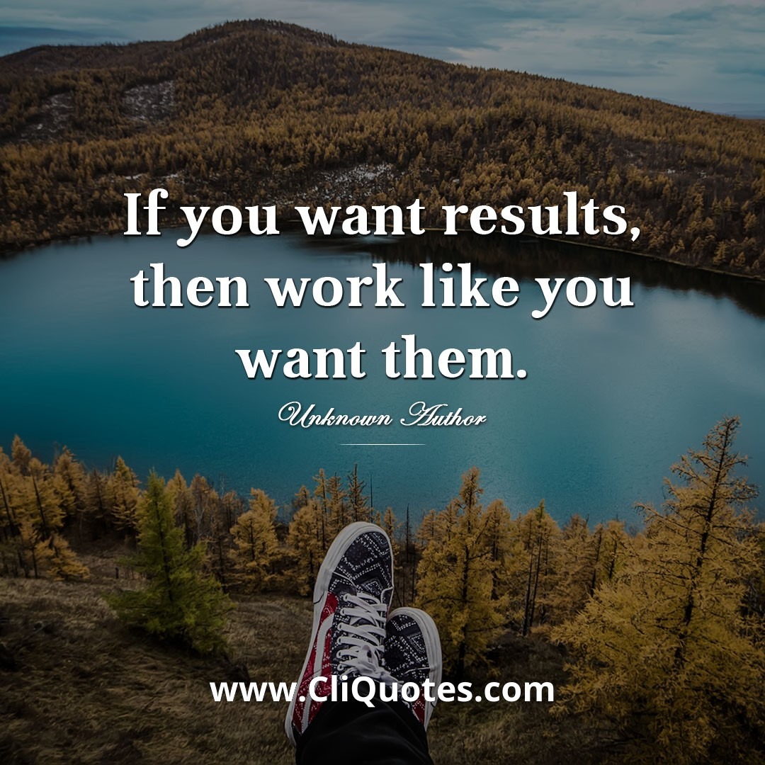 If you want results, then work like you want them. - Unknown Author