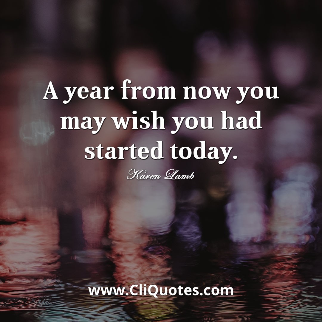 A year from now you may wish you had started today. — Karen Lamb