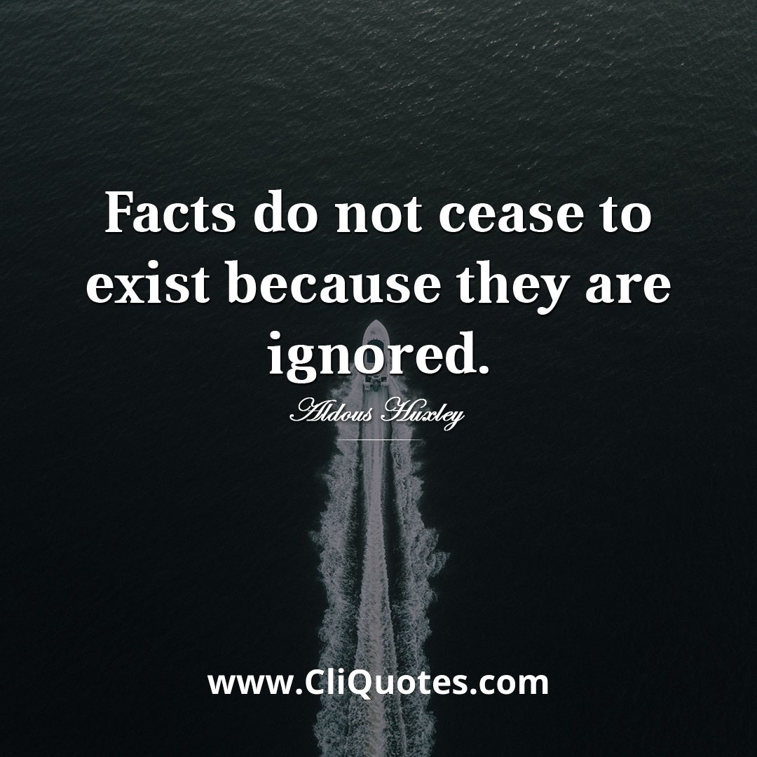 Facts do not cease to exist because they are ignored. — Aldous Huxley