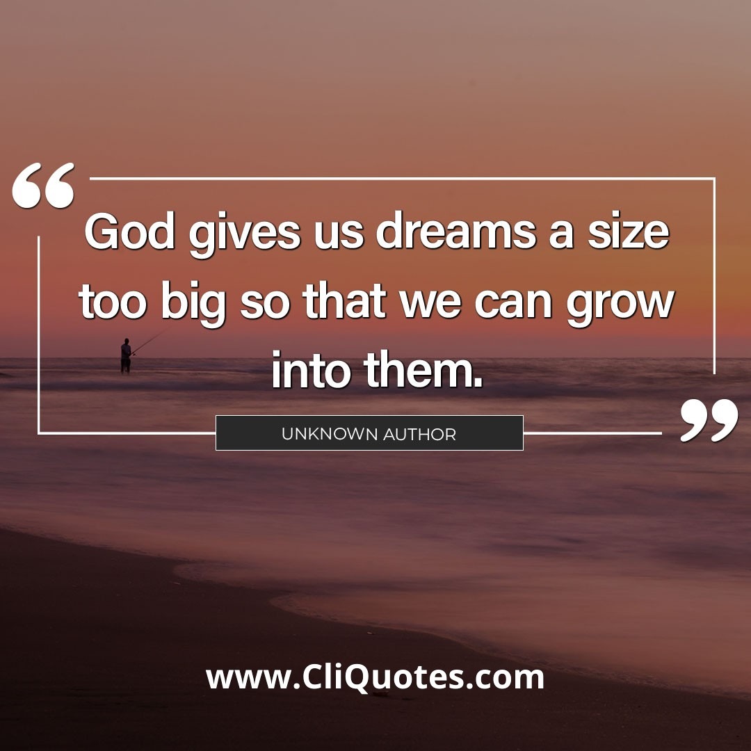 God gives us dreams a size too big so that we can grow into them. -Author Unknown