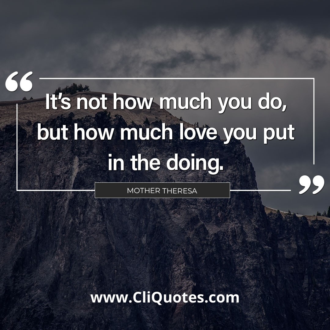 It is not how much you do, but how much love you put in the doing. - Mother Theresa