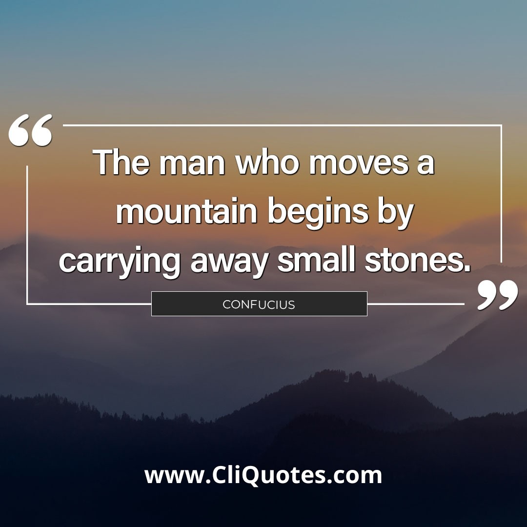 The man who moves a mountain begins by carrying away small stones. – Confucius