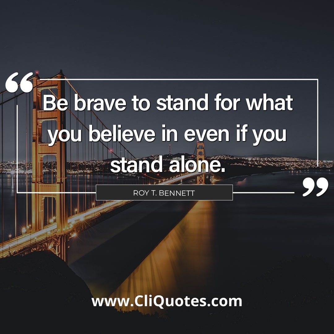 Be brave to stand for what you believe in even if you stand alone. – Roy T. Bennett