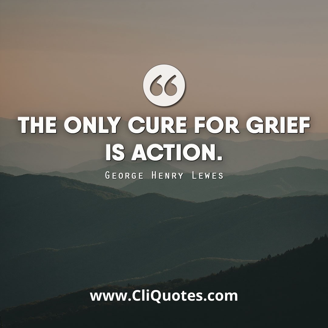 The only cure for grief is action. - George Henry Lewes