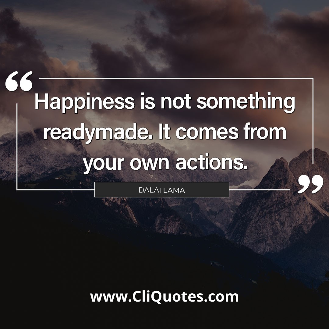 Happiness is not something ready made. It comes from your own actions. -Dalai Lama.