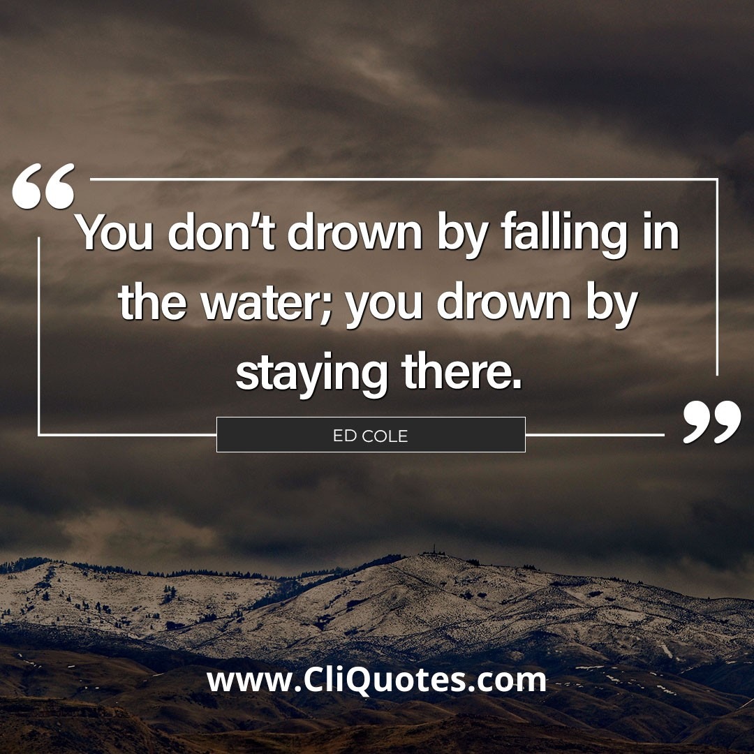 You don't drown by falling in the water; you drown by staying there. – Edwin Louis Cole