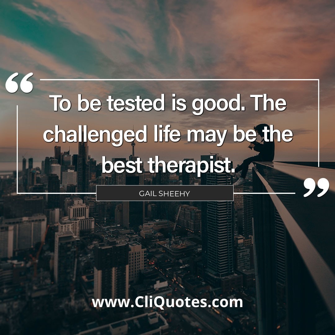 To be tested is good. The challenged life may be the best therapist. — Gail Sheehy