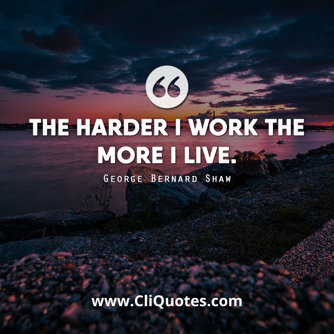The harder I work the more I live. - George Bernard Shaw