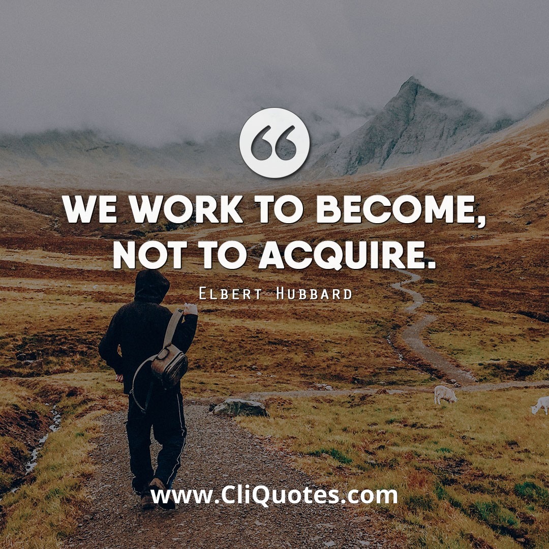 We work to become, not to acquire. - Elbert Hubbard