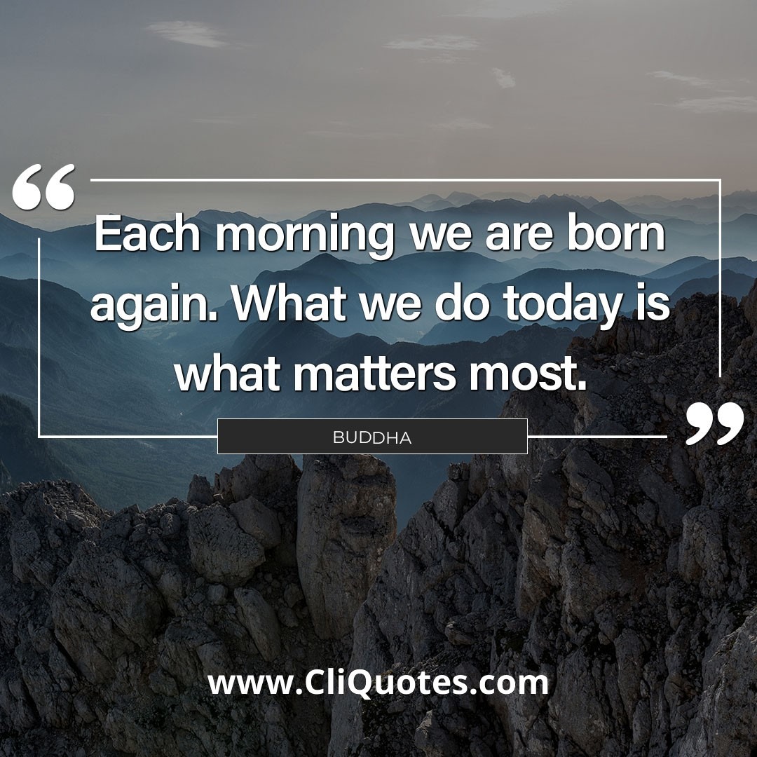 Every morning we are born again. What we do today is what matters most. — Buddha