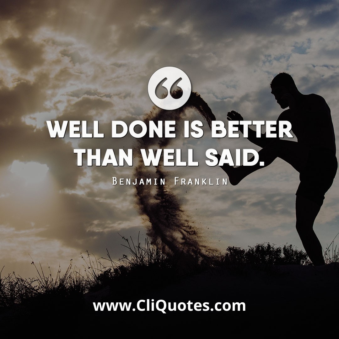 A well done is better than well said. - Benjamin Franklin