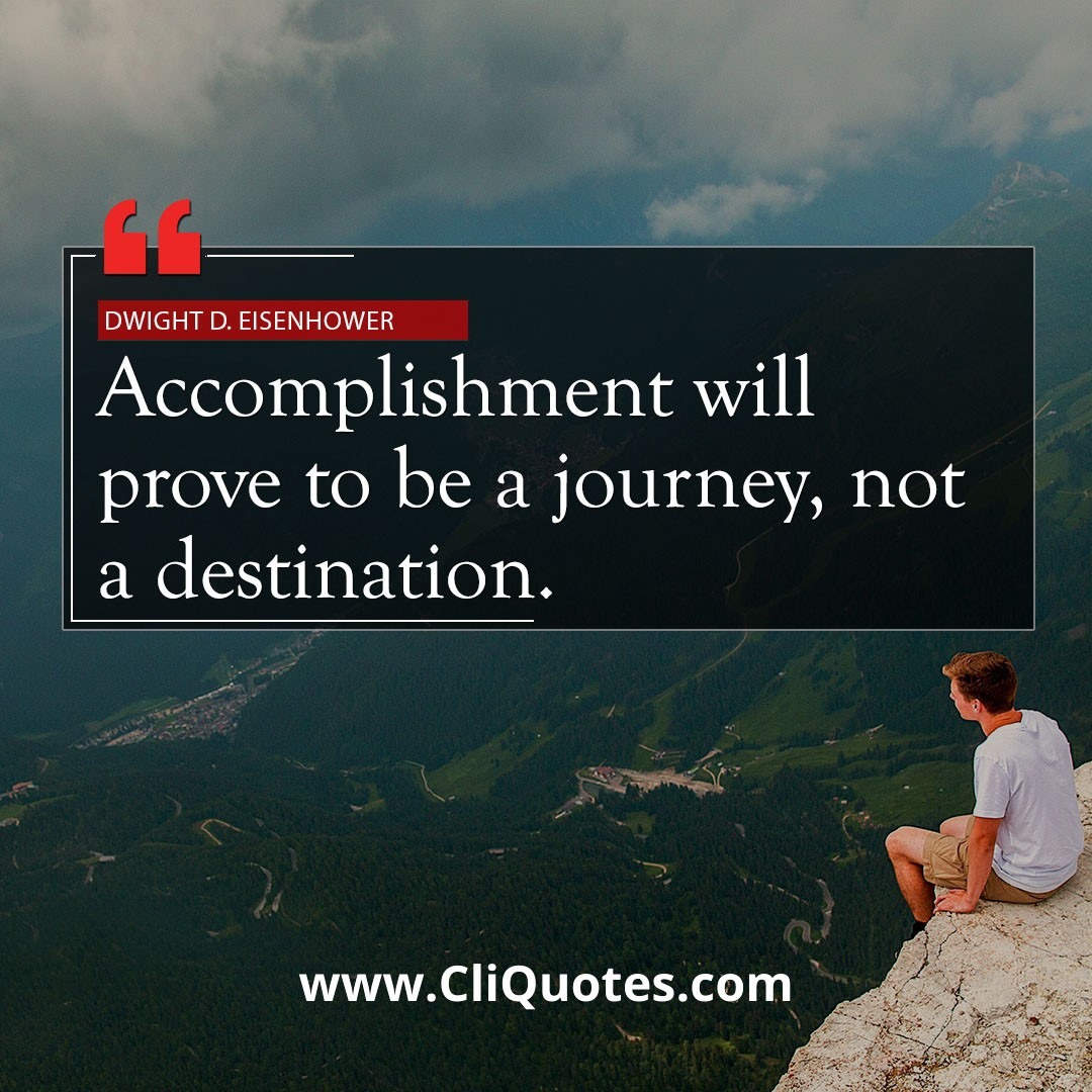 Accomplishment will prove to be a journey, not a destination. - Dwight D. Eisenhower