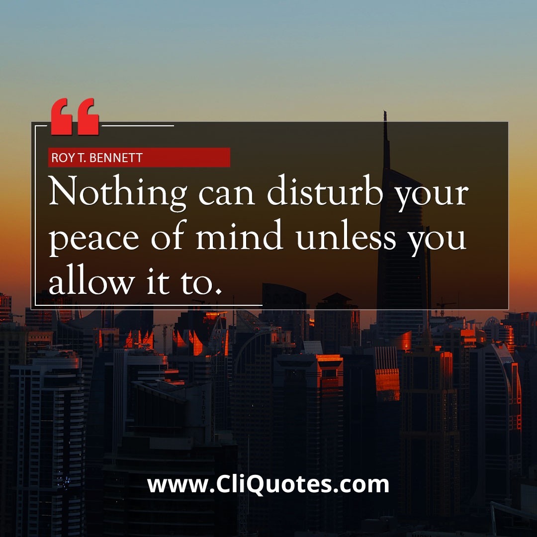 Nothing can disturb your peace of mind unless you allow it to. — Roy T. Bennett