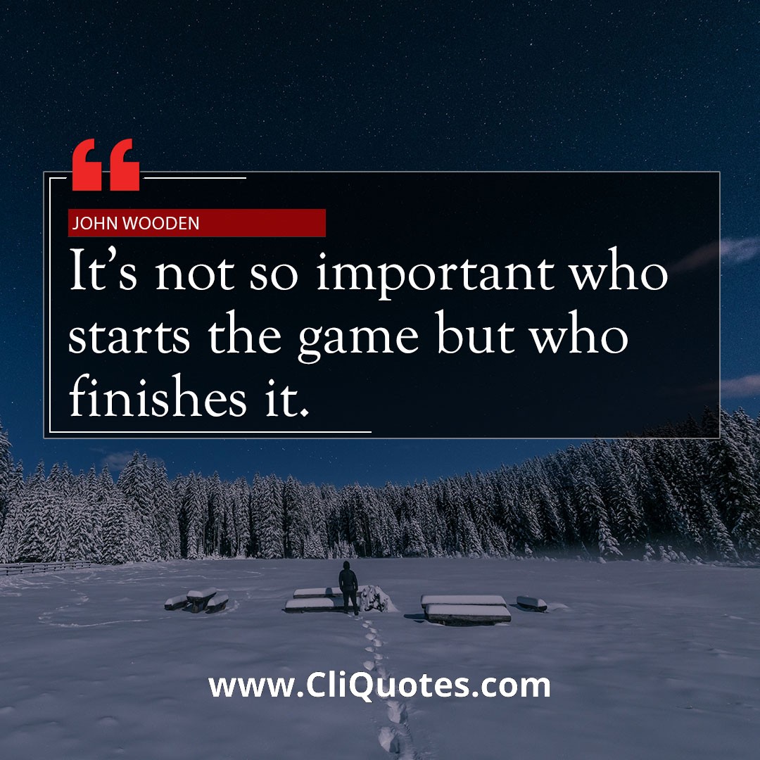 It's not so important who starts the game but who finishes it. — John Wooden