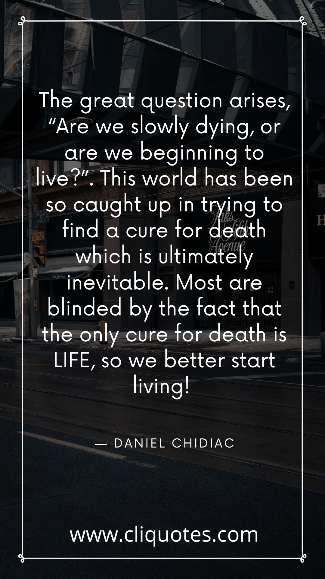 The great question arises, “Are we slowly dying, or are we beginning to live?”. This world has been so caught up in trying to find a cure for death which is ultimately inevitable. Most are blinded by the fact that the only cure for death is LIFE, so we better start living! — DANIEL CHIDIAC