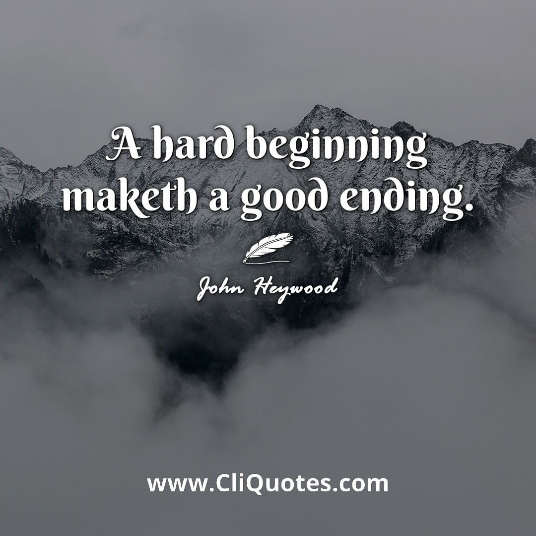 A hard beginning maketh a good ending. -John Heywood