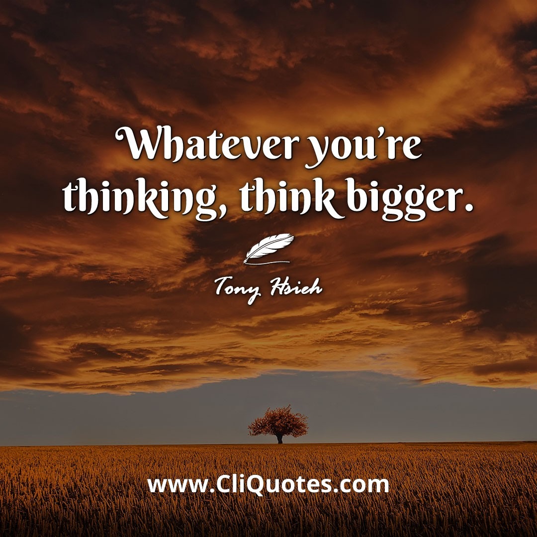 Whatever you're thinking, think bigger. -Tony Hsieh