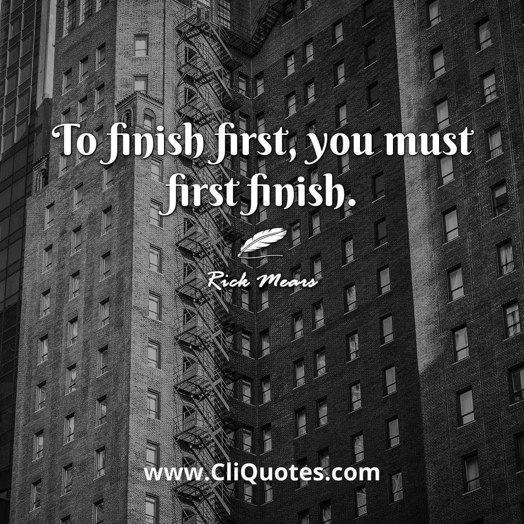 To finish first, you must first finish. -Rick Mears