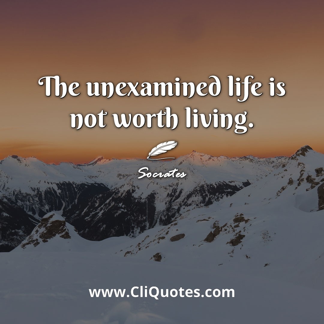 The unexamined life is not worth living. -Socrates