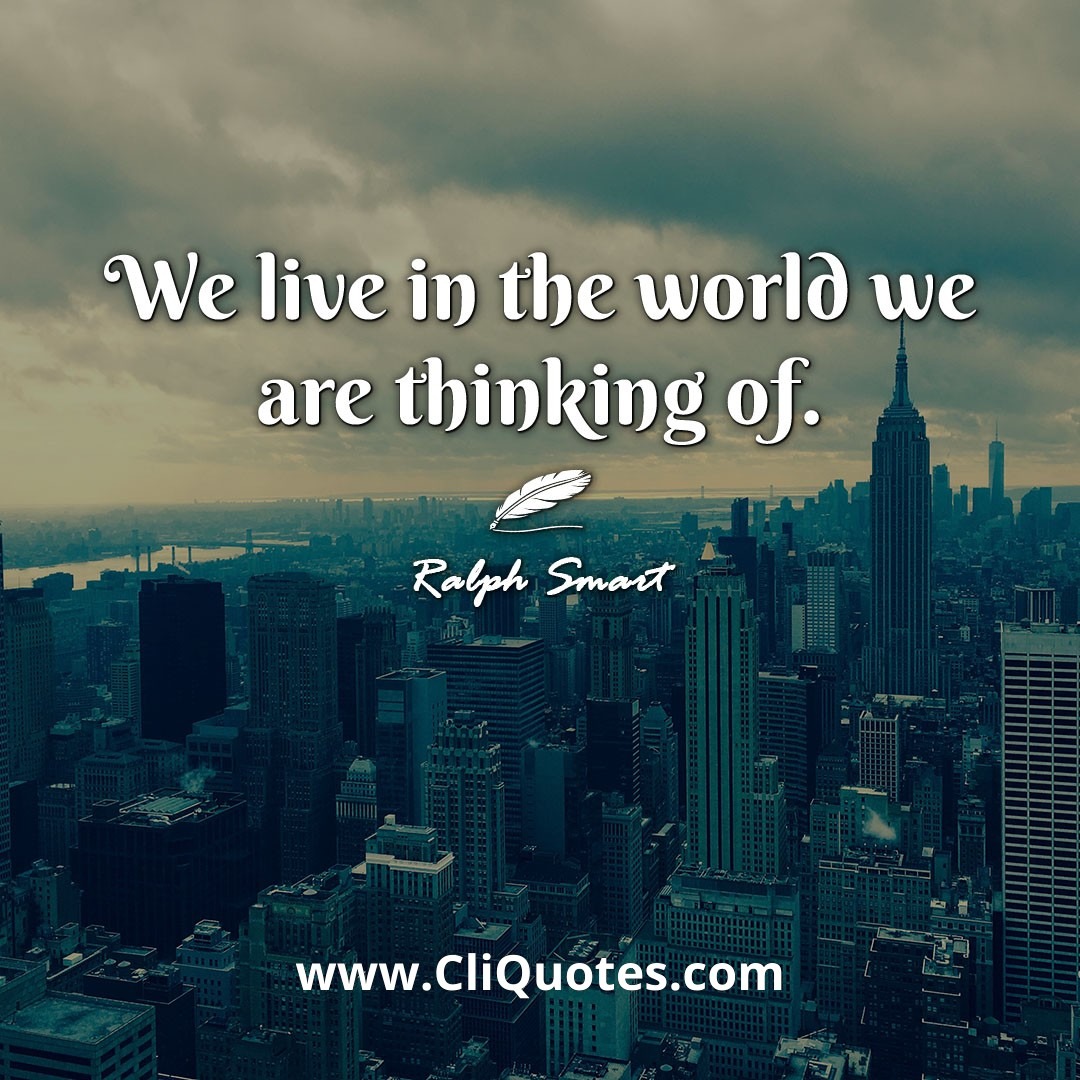 We live in the world we are thinking of. -Ralph Smart