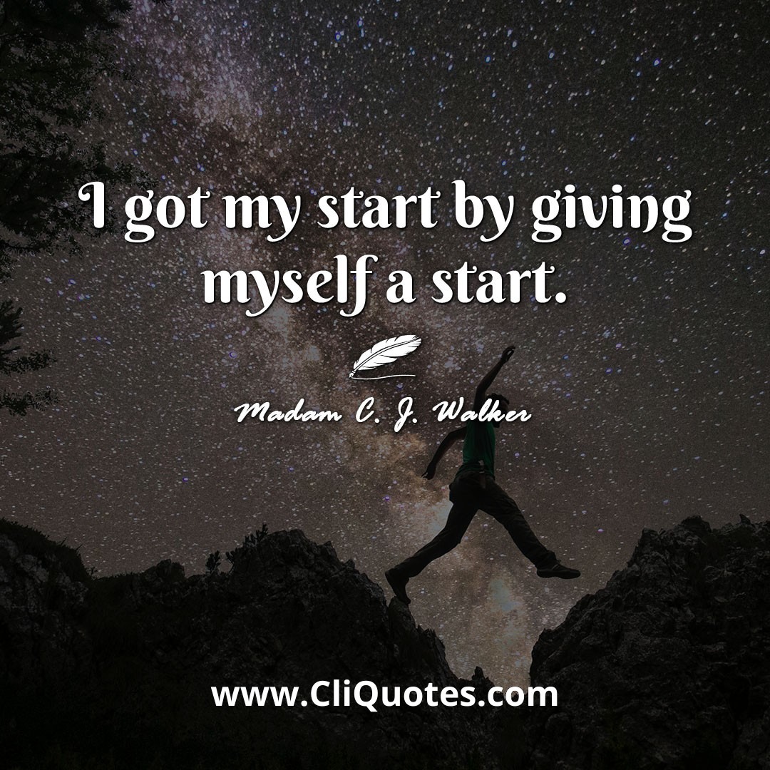 I got my start by giving myself a start. -Madam C. J. Walker