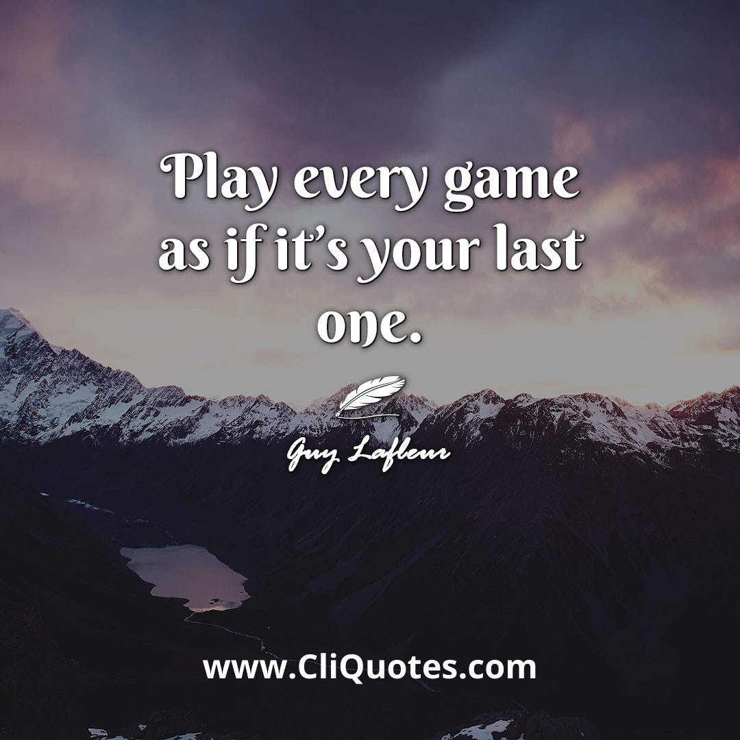 Play every game as if it's your last one. -Guy Lafleur