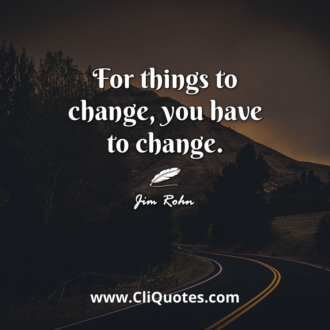 For things to change, you have to change. -Jim Rohn
