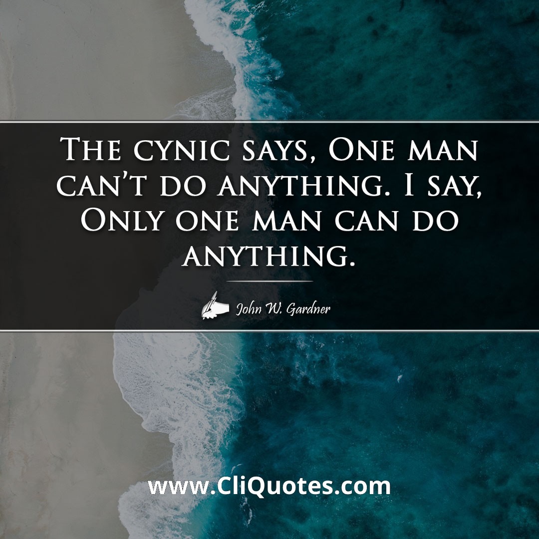 The cynic says, “One man can't do anything”. I say, “Only one man can do anything.”” — John W. Gardner