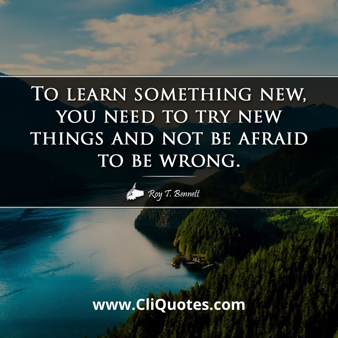 To learn something new, you need to try new things and not be afraid to be wrong. -Roy T. Bennett