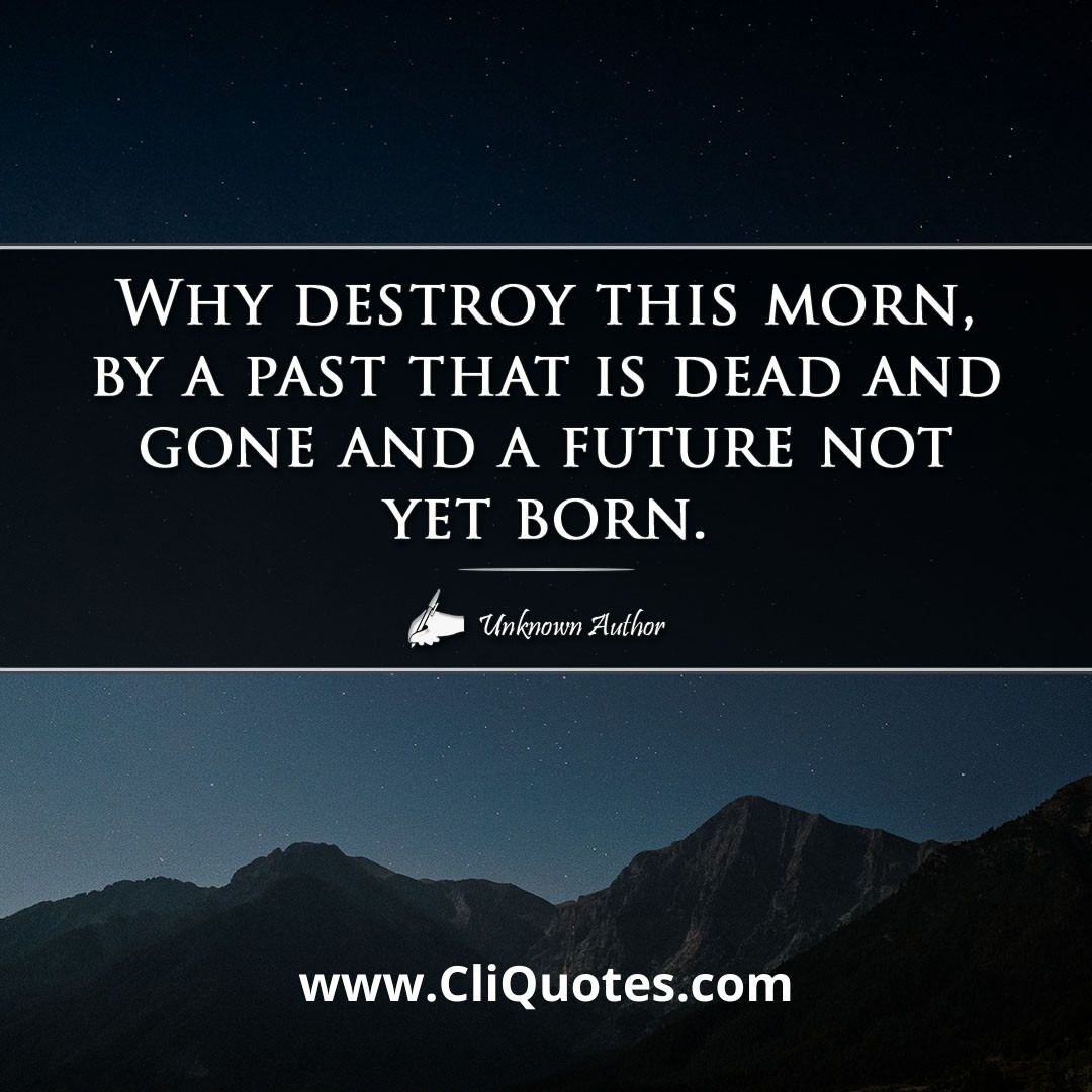 Why destroy this morn, by a past that is dead and gone and a future not yet born.
