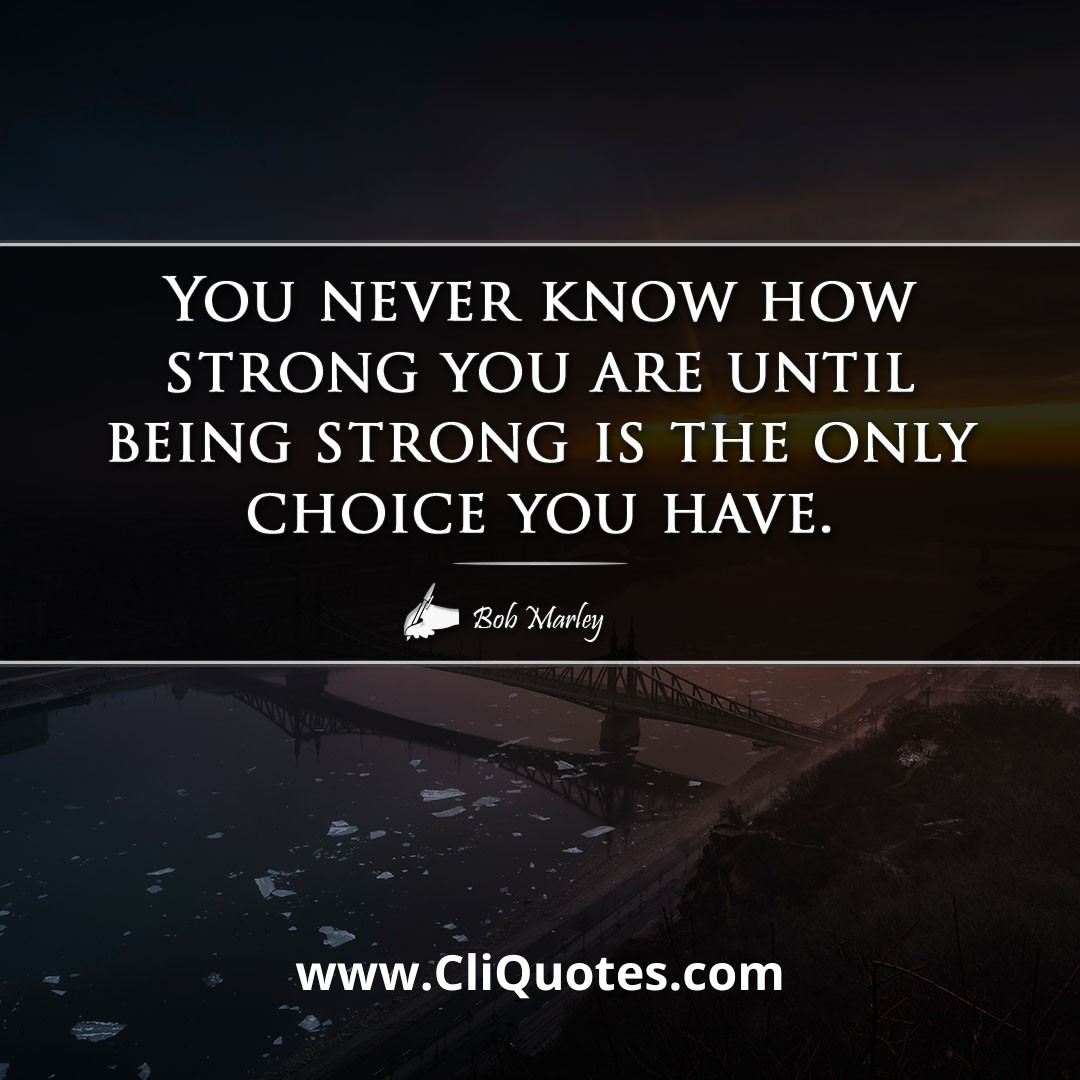 You never know how strong you are until being strong is the only choice you have. — BOB MARLEY