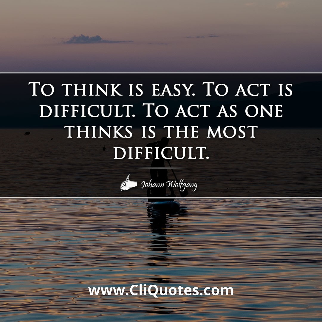 To think is easy. To act is difficult. Act as one thinks is the most difficult. — Johann Wolfgang