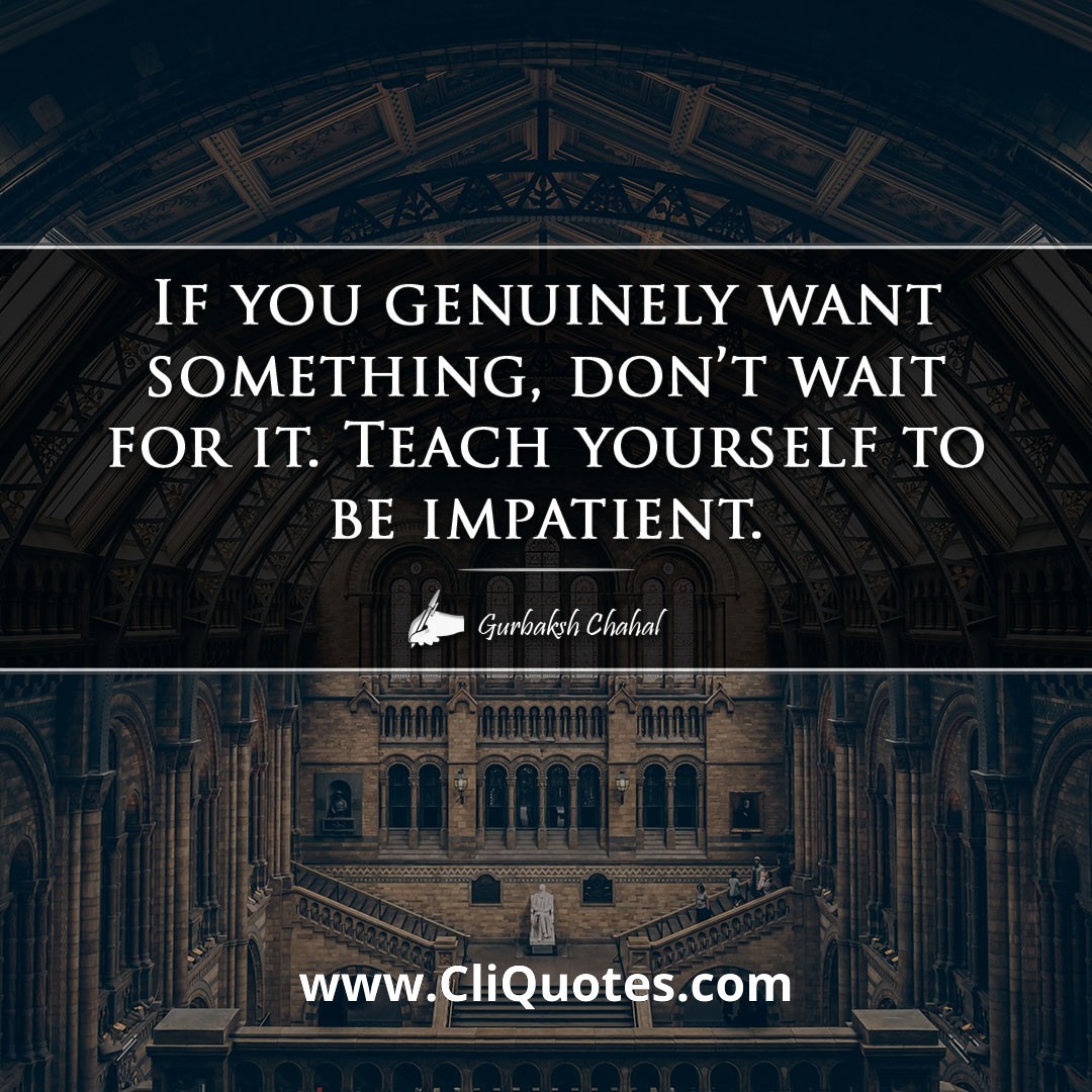 If you genuinely want something, don't wait for it. Teach yourself to be impatient. -Gurbaksh Chahal