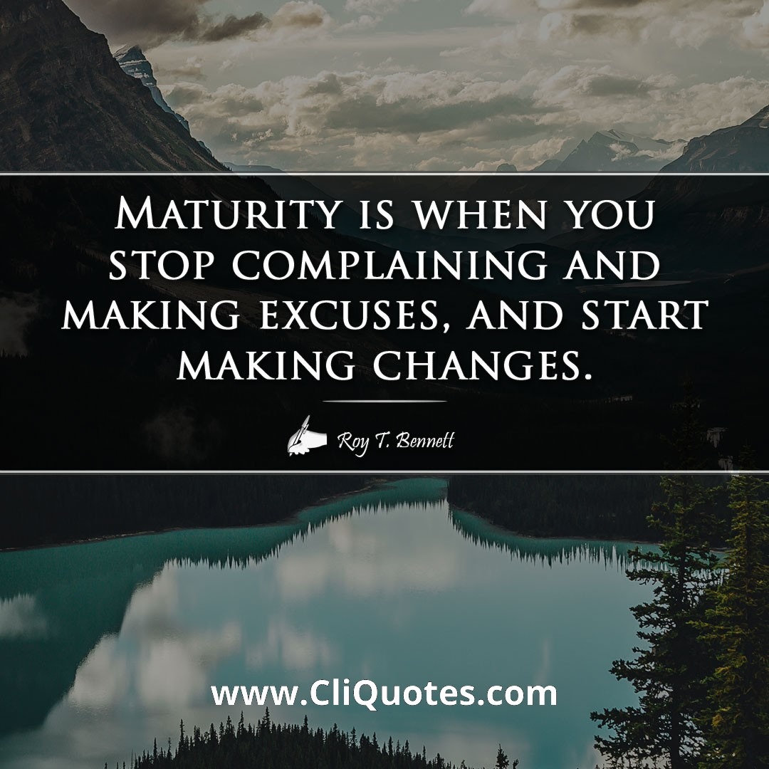 Maturity is when you stop complaining and making excuses, and start making changes. -Roy T. Bennett