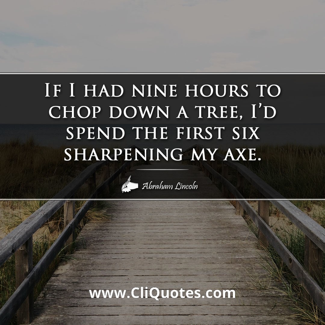 If I had nine hours to chop down a tree, I'd spend the first six sharpening my axe. -Abraham Lincoln