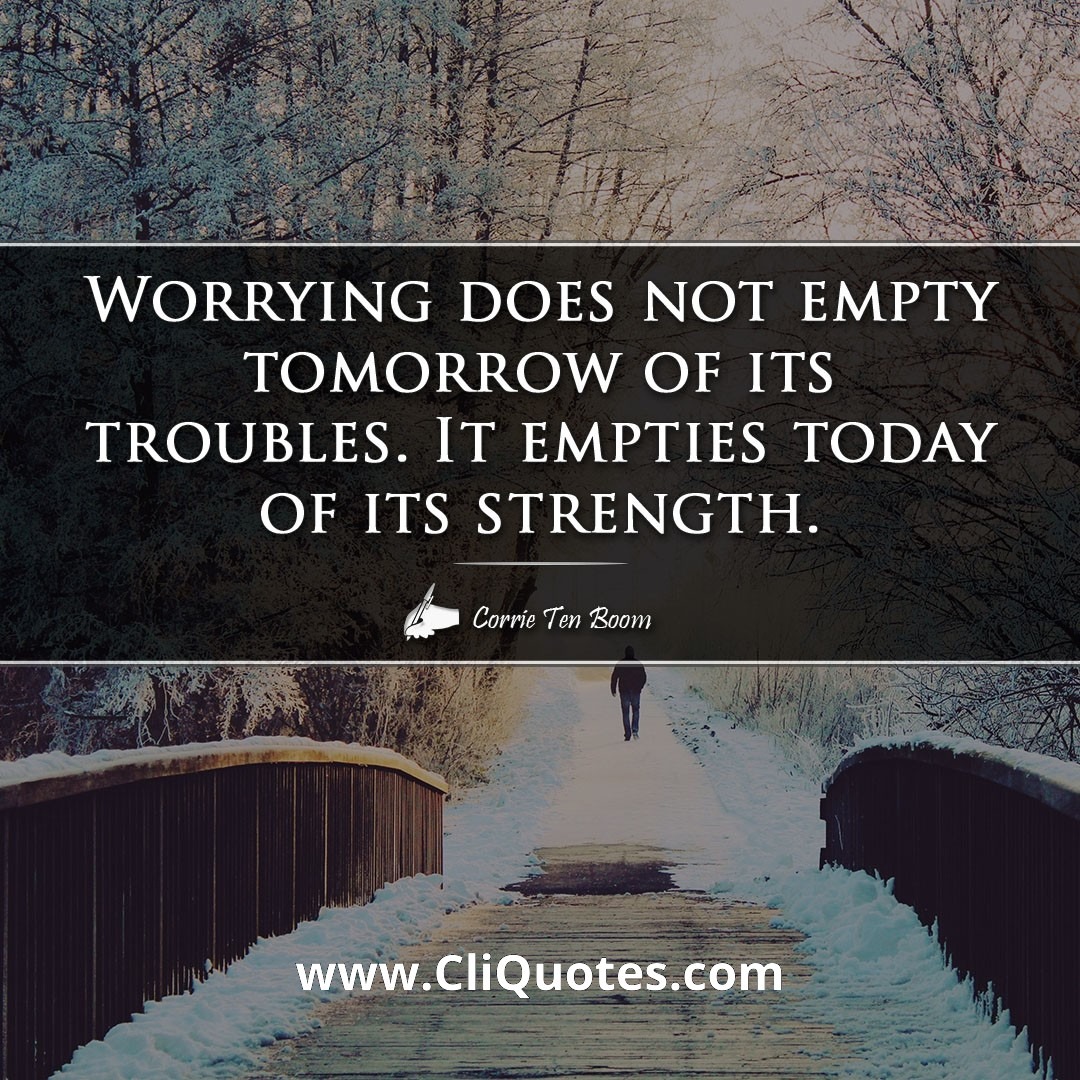 Worrying does not empty tomorrow of its troubles. It empties today of its strength. -Corrie Ten Boom