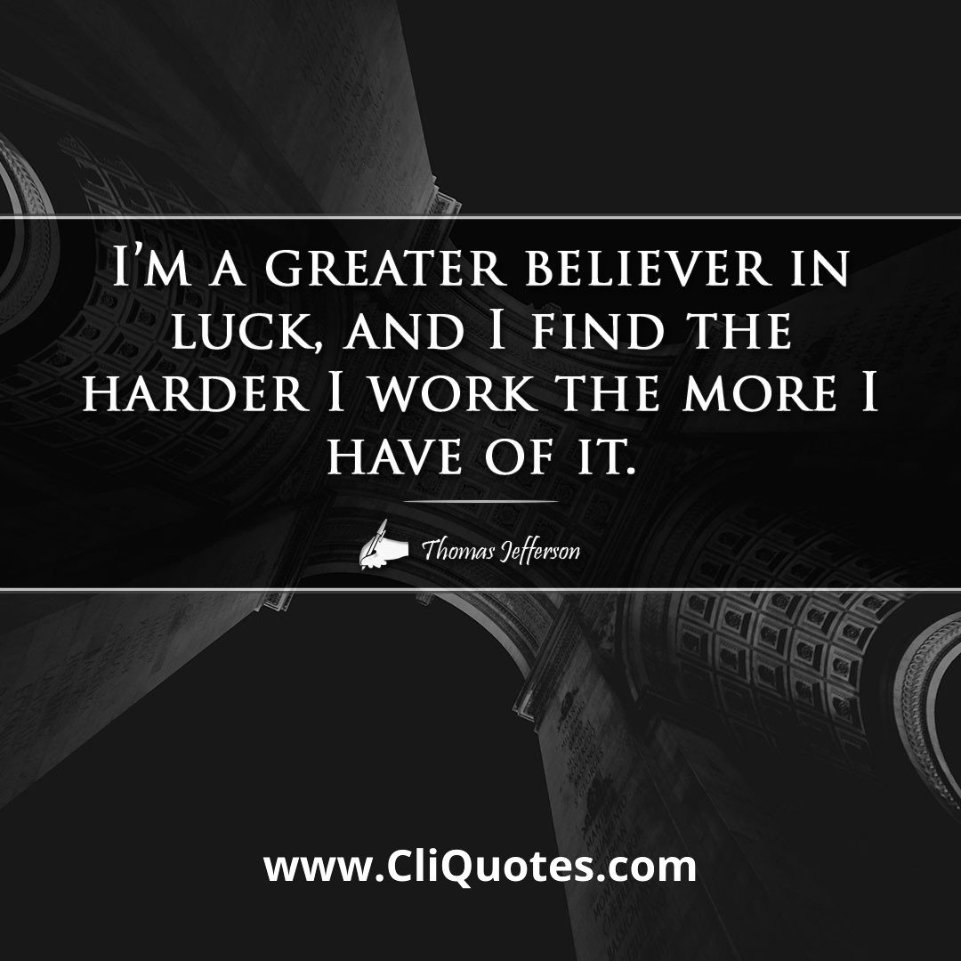 I'm a greater believer in luck, and I find the harder I work the more I have of it. -Thomas Jefferson