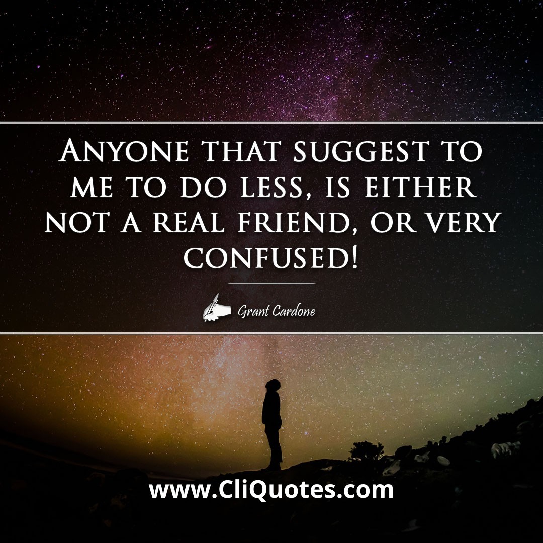 Anyone that suggest to me to do less, is either not a real friend, or very confused! -Grant Cardone