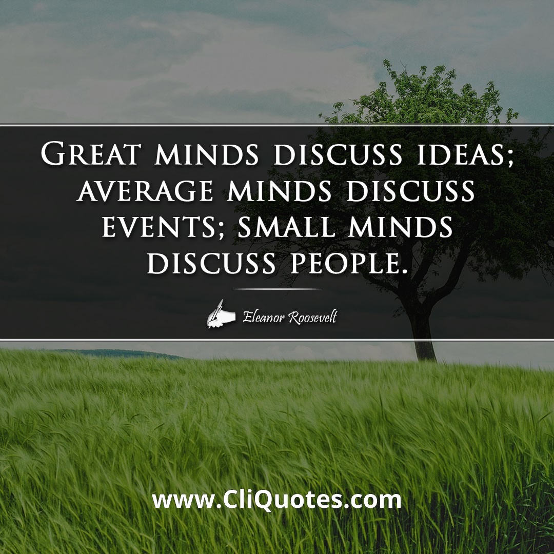 Great minds discuss ideas; average minds discuss events; small minds discuss people. -Eleanor Roosevelt