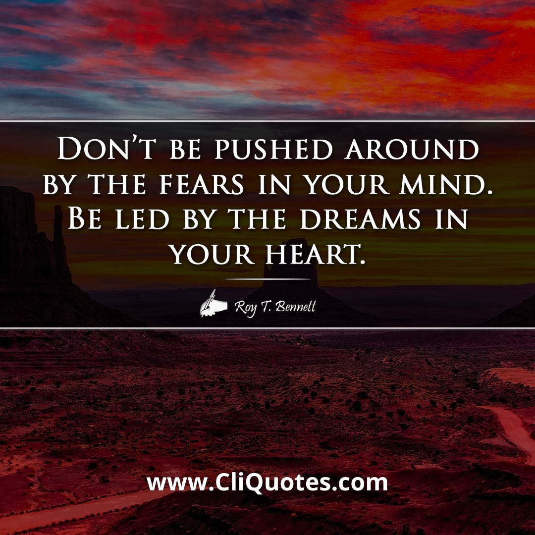 Don't be pushed around by the fears in your mind. Be led by the dreams in your heart. -Roy T. Bennett