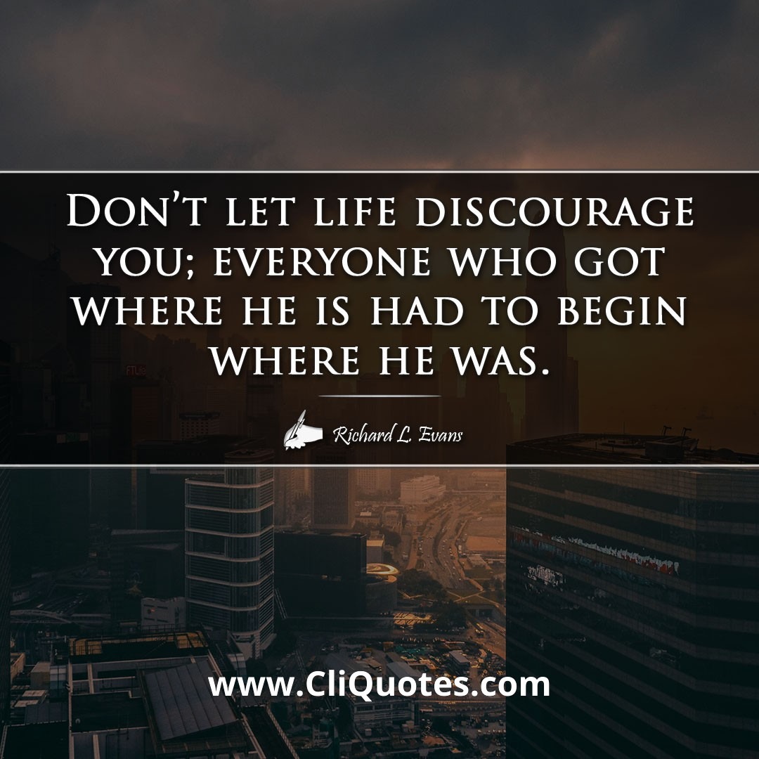Don't let life discourage you; everyone who got where he is had to begin where he was. -Richard L. Evans